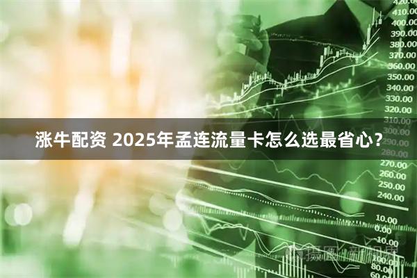 涨牛配资 2025年孟连流量卡怎么选最省心？