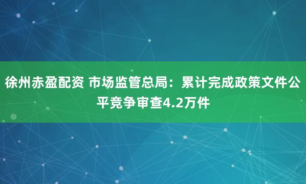 徐州赤盈配资 市场监管总局：累计完成政策文件公平竞争审查4.2万件