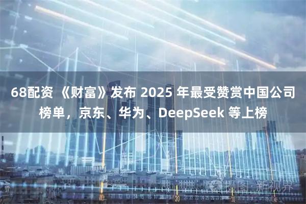 68配资 《财富》发布 2025 年最受赞赏中国公司榜单，京东、华为、DeepSeek 等上榜
