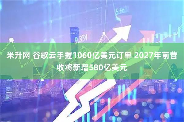 米升网 谷歌云手握1060亿美元订单 2027年前营收将新增580亿美元
