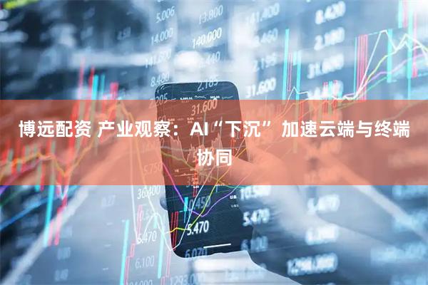 博远配资 产业观察：AI“下沉” 加速云端与终端协同