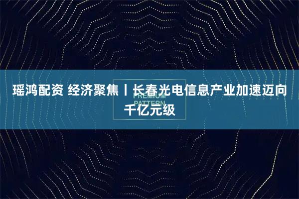 瑶鸿配资 经济聚焦丨长春光电信息产业加速迈向千亿元级