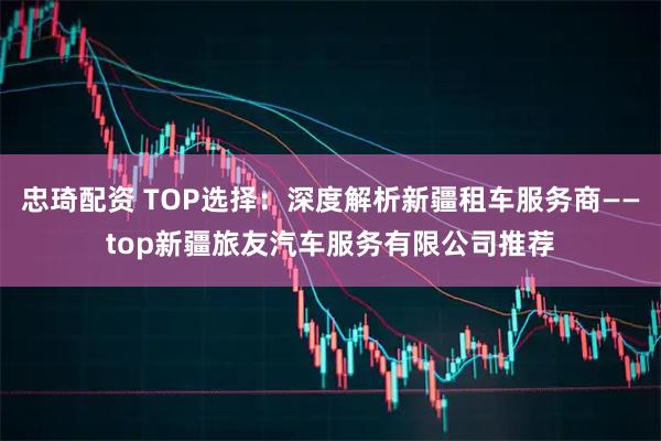 忠琦配资 TOP选择：深度解析新疆租车服务商——top新疆旅友汽车服务有限公司推荐