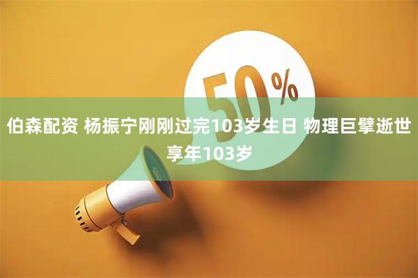 伯森配资 杨振宁刚刚过完103岁生日 物理巨擘逝世享年103岁