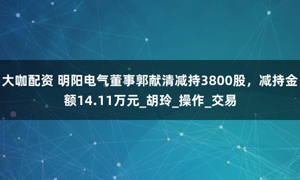 大咖配资 明阳电气董事郭献清减持3800股，减持金额14.11万元_胡玲_操作_交易