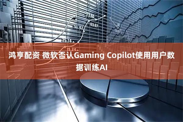 鸿亨配资 微软否认Gaming Copilot使用用户数据训练AI