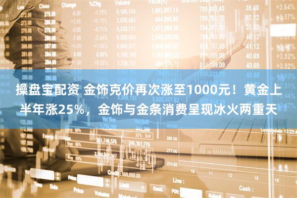 操盘宝配资 金饰克价再次涨至1000元！黄金上半年涨25%，金饰与金条消费呈现冰火两重天