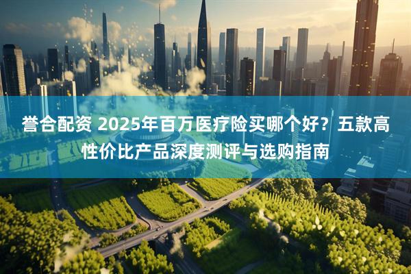 誉合配资 2025年百万医疗险买哪个好？五款高性价比产品深度测评与选购指南