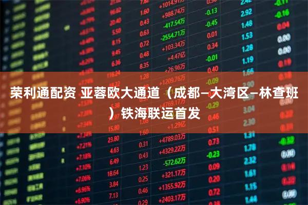 荣利通配资 亚蓉欧大通道（成都—大湾区—林查班）铁海联运首发